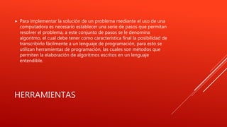 HERRAMIENTAS
 Para implementar la solución de un problema mediante el uso de una
computadora es necesario establecer una serie de pasos que permitan
resolver el problema, a este conjunto de pasos se le denomina
algoritmo, el cual debe tener como característica final la posibilidad de
transcribirlo fácilmente a un lenguaje de programación, para esto se
utilizan herramientas de programación, las cuales son métodos que
permiten la elaboración de algoritmos escritos en un lenguaje
entendible.
 