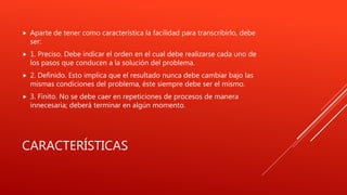 CARACTERÍSTICAS
 Aparte de tener como característica la facilidad para transcribirlo, debe
ser:
 1. Preciso. Debe indicar el orden en el cual debe realizarse cada uno de
los pasos que conducen a la solución del problema.
 2. Definido. Esto implica que el resultado nunca debe cambiar bajo las
mismas condiciones del problema, éste siempre debe ser el mismo.
 3. Finito. No se debe caer en repeticiones de procesos de manera
innecesaria; deberá terminar en algún momento.
 