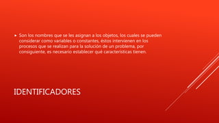 IDENTIFICADORES
 Son los nombres que se les asignan a los objetos, los cuales se pueden
considerar como variables o constantes, éstos intervienen en los
procesos que se realizan para la solución de un problema, por
consiguiente, es necesario establecer qué características tienen.
 