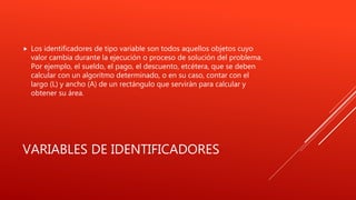 VARIABLES DE IDENTIFICADORES
 Los identificadores de tipo variable son todos aquellos objetos cuyo
valor cambia durante la ejecución o proceso de solución del problema.
Por ejemplo, el sueldo, el pago, el descuento, etcétera, que se deben
calcular con un algoritmo determinado, o en su caso, contar con el
largo (L) y ancho (A) de un rectángulo que servirán para calcular y
obtener su área.
 