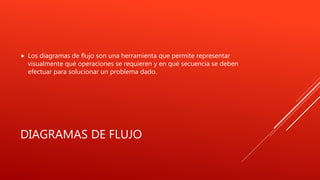 DIAGRAMAS DE FLUJO
 Los diagramas de flujo son una herramienta que permite representar
visualmente qué operaciones se requieren y en qué secuencia se deben
efectuar para solucionar un problema dado.
 