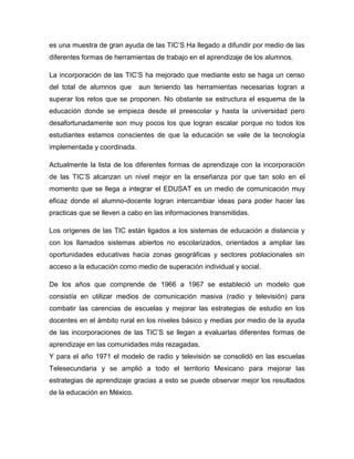 es una muestra de gran ayuda de las TIC’S Ha llegado a difundir por medio de las
diferentes formas de herramientas de trabajo en el aprendizaje de los alumnos.

La incorporación de las TIC’S ha mejorado que mediante esto se haga un censo
del total de alumnos que     aun teniendo las herramientas necesarias logran a
superar los retos que se proponen. No obstante se estructura el esquema de la
educación donde se empieza desde el preescolar y hasta la universidad pero
desafortunadamente son muy pocos los que logran escalar porque no todos los
estudiantes estamos conscientes de que la educación se vale de la tecnología
implementada y coordinada.

Actualmente la lista de los diferentes formas de aprendizaje con la incorporación
de las TIC’S alcanzan un nivel mejor en la enseñanza por que tan solo en el
momento que se llega a integrar el EDUSAT es un medio de comunicación muy
eficaz donde el alumno-docente logran intercambiar ideas para poder hacer las
practicas que se lleven a cabo en las informaciones transmitidas.

Los orígenes de las TIC están ligados a los sistemas de educación a distancia y
con los llamados sistemas abiertos no escolarizados, orientados a ampliar las
oportunidades educativas hacia zonas geográficas y sectores poblacionales sin
acceso a la educación como medio de superación individual y social.

De los años que comprende de 1966 a 1967 se estableció un modelo que
consistía en utilizar medios de comunicación masiva (radio y televisión) para
combatir las carencias de escuelas y mejorar las estrategias de estudio en los
docentes en el ámbito rural en los niveles básico y medias por medio de la ayuda
de las incorporaciones de las TIC’S se llegan a evaluarlas diferentes formas de
aprendizaje en las comunidades más rezagadas.
Y para el año 1971 el modelo de radio y televisión se consolidó en las escuelas
Telesecundaria y se amplió a todo el territorio Mexicano para mejorar las
estrategias de aprendizaje gracias a esto se puede observar mejor los resultados
de la educación en México.
 