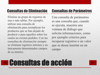 Consultas de Eliminación              Consultas de Parámetros
Elimina un grupo de registros de      Una consulta de parámetros
una o más tablas. Por ejemplo,        es una consulta que, cuando
utilizar una consulta de              se ejecuta, muestra una
eliminación para reemplazar los
productos que se han dejado de
                                      ventana de diálogo que
producir o para aquellos sobre los    solicita informaciones, como
cuales no existen pedidos. Con las    por ejemplo criterios para
consultas de eliminación siempre      recuperar registros o un valor
se eliminan registros internos y no   que se desea insertar en un
únicamente determinados campos        campo
de su interior.



 Consultas de acción
 