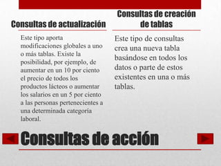 Consultas de creación
Consultas de actualización               de tablas
  Este tipo aporta                  Este tipo de consultas
  modificaciones globales a uno     crea una nueva tabla
  o más tablas. Existe la
  posibilidad, por ejemplo, de
                                    basándose en todos los
  aumentar en un 10 por ciento      datos o parte de estos
  el precio de todos los            existentes en una o más
  productos lácteos o aumentar      tablas.
  los salarios en un 5 por ciento
  a las personas pertenecientes a
  una determinada categoría
  laboral.


  Consultas de acción
 