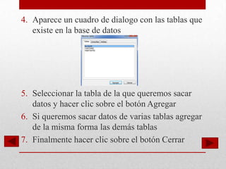 4. Aparece un cuadro de dialogo con las tablas que
   existe en la base de datos




5. Seleccionar la tabla de la que queremos sacar
   datos y hacer clic sobre el botón Agregar
6. Si queremos sacar datos de varias tablas agregar
   de la misma forma las demás tablas
7. Finalmente hacer clic sobre el botón Cerrar
 