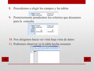 8. Procedemos a elegir los campos y las tablas

9. Posteriormente pondremos los criterios que deseamos
   para la consulta




10. Nos dirigimos hacia ver vista hoja vista de datos
11. Podremos observar ya la tabla hecha resumen
 