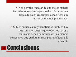 • Nos permite trabajar de una mejor manera
   facilitándonos el trabajo al reducir las enormes
         bases de datos en campos específicos que
                     nosotros mismos planteamos.

 • Si bien su uso es muy beneficioso también hay
        que tomar en cuenta que todos los pasos a
        realizarse deben cumplirse de una manera
 correcta ya que cualquier error podría afectar a la
                                           consulta

Conclusiones
 