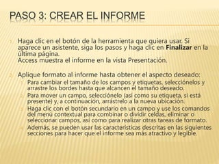 PASO 3: CREAR EL INFORME
1. Haga clic en el botón de la herramienta que quiera usar. Si
aparece un asistente, siga los pasos y haga clic en Finalizar en la
última página.
Access muestra el informe en la vista Presentación.
2. Aplique formato al informe hasta obtener el aspecto deseado:
1. Para cambiar el tamaño de los campos y etiquetas, selecciónelos y
arrastre los bordes hasta que alcancen el tamaño deseado.
2. Para mover un campo, selecciónelo (así como su etiqueta, si está
presente) y, a continuación, arrástrelo a la nueva ubicación.
3. Haga clic con el botón secundario en un campo y use los comandos
del menú contextual para combinar o dividir celdas, eliminar o
seleccionar campos, así como para realizar otras tareas de formato.
4. Además, se pueden usar las características descritas en las siguientes
secciones para hacer que el informe sea más atractivo y legible.
 