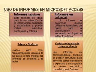 USO DE INFORMES EN MICROSOFT ACCESS
Tablas Y Graficos
usados ​​para crear
representaciones visuales de
tus datos, o para mejorar los
informes de columna y de
tablas
.
Cartas y etiquetas de
correspondencia
Los informes de
correspondencia también
se pueden estructurar para
envío de correo electrónico
y exportarlo a un programa
de correo electrónico,
como Microsoft Outlook.
 