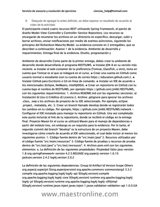 Servicio de asesoría y resolución de ejercicios ciencias_help@hotmail.com
www.maestronline.com
8. Después de agregar lo antes definido, se debe esperar un resultado de acuerdo al
video de la actividad.
El participante creará cuatro recursos REST utilizando Spring Framework, el patrón de
diseño Model-View-Controller y Controller-Service-Repository. Los recursos se
encargarán de enumerar los archivos en un directorio en específico, descargar, subir y
borrar archivos, enviar notificaciones por medio de eventos asíncronos, siguiendo los
principios del Richardson Maturity Model. La evidencia consiste en 2 entregables, que se
describen a continuación: Avance 1 de la evidencia. Ambiente de desarrollo y
requerimientos. Entrega final de la evidencia. Diseño, programación y
Ambiente de desarrollo Como parte de la primer entrega, debes crear tu ambiente de
desarrollo donde desarrollarás el programa RESTfulWS.  Instalar JDK 8 en su versión más
reciente.  Instalar el web container de tu preferencia (Tomcat, Glassfish, u otro), toma en
cuenta que Tomcat es el que se indagará en el curso.  Crear una cuenta en GitHub como
usuario normal o estudiante (con tu cuenta de correo https://education.github.com/). 
Instalar GitHub para Escritorio o Git en línea de comando.  Instalar un IDE de acuerdo a
los mencionados (Eclipse, NetBeans, IntelliJIDEA).  Crear un repositorio en GitHub con tu
cuenta bajo el nombre de RESTfulWS, por ejemplo https://github.com/jm66/RESTfulWS,
con los siguientes requerimientos: 1. Archivo README.md con las siguientes secciones: a)
Instalación b) Uso c) Créditos d) Licencia 2. Archivo .gitignore para ignorar los archivos
.class, .swp y los archivos de proyecto de tu IDE seleccionado. Por ejemplo, eclipse:
.project, .metadata, etc. 3. Crear un branch llamado develop donde se registrarán todos
los cambios en tu código. Por ejemplo, https://github.com/jm66/RESTfulWS/network •
Configurar el IDE instalado para manejar tu repositorio en GitHub. Una vez completado
este punto incluirás el link de tu repositorio, donde se recibirá el código en la entrega
final. Proyecto Maven En el curso se utilizará Maven para el manejo de dependencias a
partir del módulo tres, sin embargo es un requisito para la evidencia. Por lo tanto, el
segundo commit del branch "develop" es la estructura de un proyecto Maven, debe
investigarse cómo crearlo de acuerdo al IDE seleccionado, el cual debe incluir al menos los
siguientes puntos: 1. Código fuente dentro de "src/main/java" 2. Recursos utilizados por
el código fuente "src/main/resources" 3. Código fuente de pruebas y recursos de prueba
dentro de "src/test/java" y "src/test/resrouces". 4. Archivo pom.xml con los siguientes
elementos: a. La definición de las siguientes propiedades: Propiedad Valor java-version
1.8 org.springframework-version 4.2.5.RELEASE org.aspectj-version 1.6.10
jackson.version 2.4.2 log4j.version 2.0.2
La definición de las siguientes dependencias: Group Id Artifact Id Version Scope Others
org.aspectj aspectjrt ${org.aspectjversion} org.apache.commons commonslang3 3.3.2
compile org.apache.logging.log4j log4j-api ${log4j.version} compile
org.apache.logging.log4j log4j-core ${log4j.version} runtime org.apache.logging.log4j
log4j-jcl ${log4j.version} runtime org.apache.logging.log4j log4j-slf4jimpl
${log4j.version} runtime javax.inject javax.inject 1 javax.validation validation-api 1.0.0.GA
 