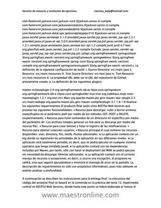 Servicio de asesoría y resolución de ejercicios ciencias_help@hotmail.com
www.maestronline.com
com.fasterxml.jackson.core jackson-core ${jackson.versio n} compile
com.fasterxml.jackson.core jacksonannotations ${jackson.versio n} compile
com.fasterxml.jackson.core jacksondatabind ${jackson.versio n} compile
com.fasterxml.jackson.datat ype jacksondatatypejsr310 ${jackson.versio n} compile
javax.servlet javax.servletapi 3.1.0 provided javax.servlet.jsp javax.servlet. jsp-api 2.3.1
provided javax.el javax.el-api 3.0.0 provided javax.servlet.jsp.jstl javax.servlet. jsp.jstl-api
1.2.1 compile javax.annotation javax.annotat ion-api 1.2 compile junit junit 4.7 test
org.glassfish.web javax.servlet. jsp.jstl 1.2.2 compile Exclude: javax.servlet; servlet-ap
javax.servlet.jsp; jsp-api javax.servlet.jsp.jstl; jstlapi org.springframework springcontext
${org.springfram ework-version} org.springframework springwebmvc ${org.springfram
ework-version} org.springframework spring-oxm ${org.springfram ework-version}
compile org.springframework springcontextsupport ${org.springfram ework-version} c. La
definición de la siguiente configuración de build: i. Source Directory: src/main/java ii.
Resource: src/main/resources iii. Test Source Directory: src/test/java iv. Test Resource:
src/test/resources d. La propiedad URL debe ser el URL del repositorio de GitHub
previamente creado. e. La definición de los siguientes plugins:
maven-eclipseplugin 2.9 org.springframework.ide.ec lipse.core.springnature
org.springframework.ide.e clipse.core.springbuilder true true org.codehaus.mojo exec-
mavenplugin 1.2.1 org.test.int1.Main org.apache.maven.plu gins maven-war-plugin 2.3
src/main/webapp org.apache.maven.plu gins maven-compilerplugin 3.1 1.8 1.8 Analizar
los siguientes requerimientos El producto final serán unos RESTful Web Services que
provean las siguientes funcionalidades:  Recurso para descargar, subir y borrar archivos
especificados en el parámetro path por medio de los métodos GET, POST y DELETE,
respectivamente.  Recurso para listar contenidos de un directorio en específico por medio
del parámetro dir. Los archivos listados generan un link para su descarga por medio del
recurso file/.  Recurso para crear (enviar) y listar el registro de las notificaciones. 
Recurso para obtener colección usuarios.  Recurso principal el cual contiene los recursos
disponibles: user, directory, file, notify. Puntos adicionales:  La aplicación contará con un
log donde se registrarán las actividades de la aplicación en sus diferentes niveles.  La
aplicación será totalmente portable, es decir, que se podrá ejecutar en cualquier sistema
operativo que tenga instalado Java8.  La aplicación contará con las dependencias
incluidas por Maven, por tanto, sólo con hacer el deployment del WAR se podrá ejecutar
sin necesidad de descargar librerías adicionales.  La aplicación contará con el correcto
manejo de recursos y excepciones, es decir, si ocurre una excepción, el programa no
saldrá, sino que seguirá ejecutándose y mostrará el mensaje de error en la pantalla. La
descripción de requerimientos es sólo con propósitos informativos, pues más adelante se
podrán analizar a profundidad.
A continuación se describen las instrucciones para la entrega final: La estructura del
código del proyecto final se basará en la contenida en la práctica del tema 12, Hypermedia
control en RESTful Web Services, donde hasta este punto se habrá elaborado al menos el
 