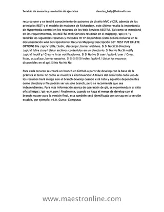 Servicio de asesoría y resolución de ejercicios ciencias_help@hotmail.com
www.maestronline.com
recurso user y se tendrá conocimiento de patrones de diseño MVC y CSR, además de los
principios REST y el modelo de madurez de Richardson, este último resalta la importancia
de Hypermedia control en los recursos de los Web Services RESTful. Tal como se mencionó
en los requerimientos, los RESTful Web Services residirán en el mapping /api/v1/ y
tendrán los siguientes recursos y métodos HTTP disponibles (esto deberá incluirse en la
documentación wiki del repositorio): Recurso Mapping Descripción GET POST PUT DELETE
OPTIONS file /api/v1/file/ Subir, descargar, borrar archivos. Si Si No Si Si directory
/api/v1/dire ctory/ Listar archivos contenidos en un directorio. Si No No No Si notify
/api/v1/notif y/ Crear y listar notificaciones. Si Si No No Si user /api/v1/user / Crear,
listar, actualizar, borrar usuarios. Si Si Si Si Si index /api/v1/ Listar los recursos
disponibles en el api. Si No No No No
Para cada recurso se creará un branch en GitHub a partir de develop con la base de la
práctica el tema 12 como se muestra a continuación: A través del desarrollo cada uno de
los recursos hará merge con el branch develop cuando esté listo y aquellos dependientes
como directory y file podrán ser un solo branch, pero se recomienda que sea
independientes. Para más información acerca de operación de git, se recomienda ir al sitio
oficial https://git-scm.com/ Finalmente, cuando se haga el merge de develop con el
branch master para la versión final, esta también será identificada con un tag en la versión
estable, por ejemplo, v1.0. Curso: Computac
 