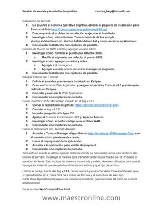 Servicio de asesoría y resolución de ejercicios ciencias_help@hotmail.com
www.maestronline.com
Instalación de Tomcat
1. De acuerdo al sistema operativo objetivo, obtener el paquete de instalación para
Tomcat v8.0 de http://tomcat.apache.org/download-80.cgi
2. Descomprimir el archivo de instalación o ejecutar el instalador.
3. Investigar cómo iniciar/detener Tomcat además de los scripts
startup.sh/shutdown.sh, startup.bat/shutdown.bat y como servicio en Windows.
4. Documentar instalación con capturas de pantalla.
Cambio de Puerto de 8080 a 9090 y agregar usuario admin
1. Investigar cómo cambiar el puerto por defecto (8080).
a. Modificar el puerto por defecto al puerto 8090.
2. Investigar como agregar usuarios y roles.
a. Agregar rol manager-ui.
b. Agregar usuario admin con el rol manager-ui asignado.
3. Documentar instalación con capturas de pantalla.
Integrar Eclipse con Tomcat
1. Definir el servidor previamente instalado en Eclipse.
2. Crear un Dynamic Web Application y asignar el servidor Tomcat v8.0 previamente
definido en Eclipse.
3. Compilar y ejecutar la Web Application.
4. Documentar con capturas de pantalla.
Crear un archivo WAR del código incluido en el tag v1.2.6
1. Clonar el repositorio de github: https://github.com/jm66/CS13304
2. Cambiar al tag v1.2.6
3. Importar proyecto a Eclipse IDE.
4. Ajustar el Runtime Environment: JRE y Apache Tomcat.
5. Investigar cómo exportar código a un archivo WAR.
6. Documentar con capturas de pantalla.
Hacer el deployment con Tomcat Manager
1. Acceder a Tomcat Manager disponible en http://localhost:8090/manager/html con
el usuario admin previamente creado.
2. Hacer el deployment de la aplicación.
3. Acceder a la aplicación para validar deployment.
4. Documentar con capturas de pantalla.
Tomando en cuenta el último ejemplo del tema donde se demuestra como subir archivos del
cliente al servidor, investigar el método para transmitir archivos por medio de HTTP desde el
servidor al cliente. Esto incluye los streams de entrada y salida, Headers utilizados para que el
navegador entienda que se está transfiriendo un archivo y qué tipo de archivo.
Utilizar el código fuente del tag v1.3.8, donde se incluyen dos Servlets: DownloadServlet.java
y UploadServlet.java; Files.html para incluir las formas y la estructura de web app.
En la clase UploadServlet.java no es necesario modificar, pues funciona tal como se explicó
anteriormente
En el archivo WebContent/Files.html:
 