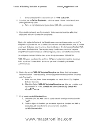 Servicio de asesoría y resolución de ejercicios ciencias_help@hotmail.com
www.maestronline.com
i. Si no existe el archivo, responder con un HTTP status 404.
4. Investiga qué es Twitter Bootstrap y cómo se puede integrar con una web app.
(http://getbootstrap.com/)
a. Ten a la mano la documentación de su CSS, JS y componentes.
5. El contenido de la web app Administrador de Archivos parte del tag v1.4.3 del
repositorio del curso cuenta con lo siguiente:
Dentro del código de fuente de los Servlets se encuentran dos paquetes, me.jmll.* y
me.jmll.io. El paquete me.jmll.io cuenta con una clase NIO2RecursiveDir.java, el cual es
encargado de buscar recursivamente el contenido de un directorio específico tipo Path.
Las clases AdminArchivos, DescargaArchivo y ListaArchivos dentro del paquete
me.jmll.* son los elementos que serán corregidos para su correcto funcionamiento.
Se incluyeron también librerías para el uso de tag-libraries en WEB-INF/lib.
WEB-INF/views cuenta con los archivos JSP para mostrar información y el archivo
index.jsp redirecciona a al URI /Admin.do que es el url mapping del servlet
AdminArchivos.
6. Dentro del archivo WEB-INF/includes/Bootstrap.jsp deben de ir los recursos
relacionados con Twitter Bootstrap necesarios para mostrar el contenido utilizando
este Framework.
a. Estos recursos deben de ser entregados por medio de un CDN (Content
Delivery Network).
b. El archivo Deben WEB-INF/includes/Bootstrap.jsp debe ser incluidos en el
tag <header> de HTML de WEB-INF/views/DifForm.jsp y WEB-INF/
views/DirView.jsp
7. En el servlet me.jmll.ListaArchivos:
a. Utilizando java.nio.Path crea un objeto basado en el parámetro obtenido
“path”.
b. Crea un objeto de tipo List que almacene objetos de tipo java.nio.Path y
sea ArrayList. Este elemento almacenará los resultados
de NIO2RecursiveDir.
 