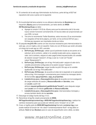 Servicio de asesoría y resolución de ejercicios ciencias_help@hotmail.com
www.maestronline.com
14. El contenido de la web app Administrador de Archivos, parte del tag v1.5.7 del
repositorio del curso cuenta con lo siguiente:
15. En la actividad del tema anterior no se utilizaron elementos de Bootstrap que
requerían JQuery para su funcionamiento, por tanto dentro de WEB-
INF/BootstrapJS.jsp se debe:
a. Agregar la versión 1.11.3 de JQuery para que los elementos del UI de esta
nueva versión funcionen correctamente. El recurso debe ser proporcionado por
una CDN, no local.
b. Tal como lo recomienda Twitter Bootstrap, estos recursos JS se recomiendan
ser cargados al final de la página, por tanto, en los archivos DirForm.jsp y
DirView.jsp requieren ser importados donde se indica.
16. El paquete me.jmll.i18n cuenta con dos recursos necesarios para internacionalizar la
web app, uno en inglés y otro en español. Cada uno con 20 llaves que serán ubicadas
a lo largo de la web app en JSP y servlets.
a. DirForm.jsp, DirView.jsp: validar que el parámetro locale se encuentre en la
solicitud, de lo contrario, validar si la variable locale está vacía y asignar ese
valor; de lo contrario, asignar el valor pageContext.request.locale a la variable
de session (scope=”session"). El tag a usar es <c:set var=”locale”
value=”${expresión}”/>
b. DirForm.jsp, DirView.jsp: con el tag <fmt:setLocale> asignar el valor de la
variable previamente configurada en la sesión (scope=”session")
c. DirForm.jsp, DirView.jsp: cargar bundle me.jmll.i18n.app en la variable
appBundle con el tag <fmt:setBundle>
d. DirForm.jsp, DirView.jsp: de acuerdo al video de lo esperado en la aplicación,
utilice el tag <fmt:message> correctamente para mostrar los mensajes dentro
de los bundles app.properties y app_es.properties.
e. ListaArchivos.java y DescargaArchivo.java de acuerdo con la investigación
de cargar atributos de sesión y ResourceBundle en Servlets, crea
un Locale a partir del
atributo request.getSession().getAttribute("locale"), para después cargar
ese Locale con el método getBundle de ResourceBundle.
f. ListaArchivos.java y DescargaArchivo.java: internacionaliza mensajes y
errores también dentro de los servlets.
17. Descargar el código fuente del tag v1.6.3.
18. Renombrar el tag file creado previamente de WEB-
INF/tags/bootstrap/content.tag a WEB-INF/tags/bootstrap/base.tag y realizar los
cambios necesarios para que pueda ser referido como <b:base> en un JSP.
19. Crear un tagfile parte de WEB-INF/tags/bootstrap/ llamado container.tag y que
pueda realizar la función de <div class=”container|container-fluid”> el tag debe un
atributo: fluid de tipo Boolean para en caso de especificarlo como válido, se debe
 