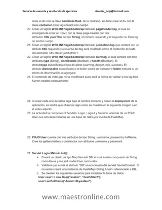 Servicio de asesoría y resolución de ejercicios ciencias_help@hotmail.com
www.maestronline.com
crear el div con la clase container-fluid, de lo contrario, se debe crear el div con la
clase container. Este tag contará con cuerpo.
20. Crear un tagfile WEB-INF/tags/bootstrap/ llamado pageHeader.tag, el cual se
encargará de crear un <div> con la clase page-header con dos
atributos: title ysubTitle de tipo String, el primero requerido y el segundo no. Este tag
no tendrá cuerpo.
21. Crear un tagfile WEB-INF/tags/bootstrap/ llamado jumbotron.tag que contará con un
atributo title requerido y el cuerpo del tag será mostrado como el contenido de texto
del elemento <div class=”jumbotron”>.
22. Crear un tagfile WEB-INF/tags/bootstrap/ llamado alert.tag, el cual contará con tres
atributos type (String), dismissable (Boolean) y fadeIn (Boolean). El
atributotype especificará el tipo de alerta (warning, danger, info, success). El
atributo dismissable especificará si el botón podrá ser cerrado y fadeIn indicará si un
efecto de difuminación se agregará.
23. El contenido de index.jsp no se modificará pues será la forma de validar si los tag files
fueron creados exitosamente:
24. Al crear cada uno de estos tags bajo el nombre correcto y hacer el deployment de la
aplicación, se tendrá que observar algo como se muestra en la siguiente imagen o en
el video adjunto:
25. La actividad la componen 3 Servlets: Login, Logout y Session, además de un POJO
User que simulará entradas en una base de datos por medio de HashMap.
26. POJO User cuenta con tres atributos de tipo String: username, password y fullName.
Cree los getters/setters y constructor con atributos username y password.
27. Servlet Login Método init():
a. Creará un objeto de tipo Map llamado DB, el cual estará compuesto de String
como llaves y me.jmll.model.User como valor.
b. Validará que exista el atributo “DB” en el contexto del servlet ServletContext. Si
no existe creará una instancia de HashMap<String, User> referenciado a DB.
c. Se crearán los siguientes usuarios para inicializar la base de datos:
User user1 = new User("anakin", "deathStar2");
user1.setFullName("Anakin Skywalker");
 