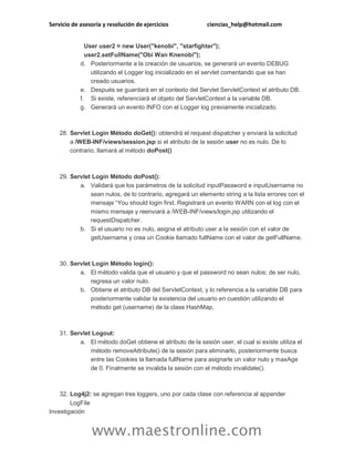 Servicio de asesoría y resolución de ejercicios ciencias_help@hotmail.com
www.maestronline.com
User user2 = new User("kenobi", "starfighter");
user2.setFullName("Obi Wan Knenobi");
d. Posteriormente a la creación de usuarios, se generará un evento DEBUG
utilizando el Logger log inicializado en el servlet comentando que se han
creado usuarios.
e. Después se guardará en el contexto del Servlet ServletContext el atributo DB.
f. Si existe, referenciará el objeto del ServletContext a la variable DB.
g. Generará un evento INFO con el Logger log previamente inicializado.
28. Servlet Login Método doGet(): obtendrá el request dispatcher y enviará la solicitud
a /WEB-INF/views/session.jsp si el atributo de la sesión user no es nulo. De lo
contrario, llamará al método doPost()
29. Servlet Login Método doPost():
a. Validará que los parámetros de la solicitud inputPassword e inputUsername no
sean nulos, de lo contrario, agregará un elemento string a la lista errores con el
mensaje “You should login first. Registrará un evento WARN con el log con el
mismo mensaje y reenviará a /WEB-INF/views/login.jsp utilizando el
requestDispatcher.
b. Si el usuario no es nulo, asigna el atributo user a la sesión con el valor de
getUsername y crea un Cookie llamado fullName con el valor de getFullName.
30. Servlet Login Método login():
a. El método valida que el usuario y que el password no sean nulos; de ser nulo,
regresa un valor nulo.
b. Obtiene el atributo DB del ServletContext, y lo referencia a la variable DB para
posteriormente validar la existencia del usuario en cuestión utilizando el
método get (username) de la clase HashMap.
31. Servlet Logout:
a. El método doGet obtiene el atributo de la sesión user, el cual si existe utiliza el
método removeAttribute() de la sesión para eliminarlo, posteriormente busca
entre las Cookies la llamada fullName para asignarle un valor nulo y maxAge
de 0. Finalmente se invalida la sesión con el método invalidate().
32. Log4j2: se agregan tres loggers, uno por cada clase con referencia al appender
LogFile
Investigación
 