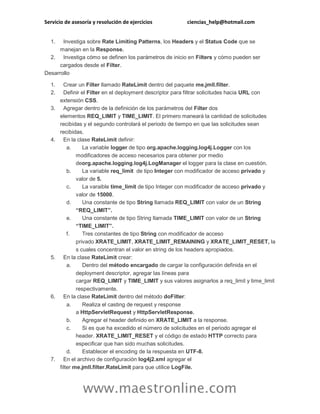 Servicio de asesoría y resolución de ejercicios ciencias_help@hotmail.com
www.maestronline.com
1. Investiga sobre Rate Limiting Patterns, los Headers y el Status Code que se
manejan en la Response.
2. Investiga cómo se definen los parámetros de inicio en Filters y cómo pueden ser
cargados desde el Filter.
Desarrollo
1. Crear un Filter llamado RateLimit dentro del paquete me.jmll.filter.
2. Definir el Filter en el deployment descriptor para filtrar solicitudes hacia URL con
extensión CSS.
3. Agregar dentro de la definición de los parámetros del Filter dos
elementos REQ_LIMIT y TIME_LIMIT. El primero maneará la cantidad de solicitudes
recibidas y el segundo controlará el periodo de tiempo en que las solicitudes sean
recibidas.
4. En la clase RateLimit definir:
a. La variable logger de tipo org.apache.logging.log4j.Logger con los
modificadores de acceso necesarios para obtener por medio
deorg.apache.logging.log4j.LogManager el logger para la clase en cuestión.
b. La variable req_limit de tipo Integer con modificador de acceso privado y
valor de 5.
c. La varaible time_limit de tipo Integer con modificador de acceso privado y
valor de 15000.
d. Una constante de tipo String llamada REQ_LIMIT con valor de un String
“REQ_LIMIT”.
e. Una constante de tipo String llamada TIME_LIMIT con valor de un String
“TIME_LIMIT”.
f. Tres constantes de tipo String con modificador de acceso
privado XRATE_LIMIT, XRATE_LIMIT_REMAINING y XRATE_LIMIT_RESET, la
s cuales concentran el valor en string de los headers apropiados.
5. En la clase RateLimit crear:
a. Dentro del método encargado de cargar la configuración definida en el
deployment descriptor, agregar las líneas para
cargar REQ_LIMIT y TIME_LIMIT y sus valores asignarlos a req_limit y time_limit
respectivamente.
6. En la clase RateLimit dentro del método doFilter:
a. Realiza el casting de request y response
a HttpServletRequest y HttpServletResponse.
b. Agregar el header definido en XRATE_LIMIT a la response.
c. Si es que ha excedido el número de solicitudes en el periodo agregar el
header. XRATE_LIMIT_RESET y el código de estado HTTP correcto para
especificar que han sido muchas solicitudes.
d. Establecer el encoding de la respuesta en UTF-8.
7. En el archivo de configuración log4j2.xml agregar el
filter me.jmll.filter.RateLimit para que utilice LogFile.
 