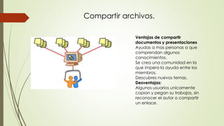 Ventajas de compartir
documentos y presentaciones
Ayudas a mas personas a que
comprendan algunos
conocimientos.
Se crea una comunidad en la
que impera la ayuda entre los
miembros.
Descubres nuevos temas.
Desventajas:
Algunos usuarios unicamente
copian y pegan su trabajos, sin
reconocer el autor o compartir
un enlace.
Compartir archivos.
 