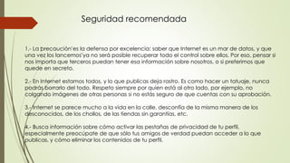 1.- La ‘precaución’es la defensa por excelencia: saber que Internet es un mar de datos, y que
una vez los ‘lancemos’ya no será posible recuperar todo el control sobre ellos. Por eso, pensar si
nos importa que terceros puedan tener esa información sobre nosotros, o si preferimos que
quede en secreto.
2.- En Internet estamos todos, y lo que publicas deja rastro. Es como hacer un tatuaje, nunca
podrás borrarlo del todo. Respeto siempre por quien está al otro lado, por ejemplo, no
colgando imágenes de otras personas si no estás seguro de que cuentas con su aprobación.
3.- Internet se parece mucho a la vida en la calle, desconfía de la misma manera de los
desconocidos, de los chollos, de las tiendas sin garantías, etc.
4.- Busca información sobre cómo activar las pestañas de privacidad de tu perfil,
especialmente preocúpate de que sólo tus amigos de verdad puedan acceder a lo que
publicas, y cómo eliminar los contenidos de tu perfil.
Seguridad recomendada
 