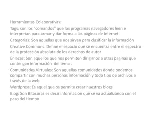 Herramientas Colaborativas:Tags: son los "comandos" que los programas navegadores leen e interpretan para armar y dar forma a las páginas de Internet. Categorías: Son aquellas que nos sirven para clasificar la información CreativeCommons: Define el espacio que se encuentra entre el espectro de la protección absoluta de los derechos de autor Enlaces: Son aquellos que nos permiten dirigirnos a otras paginas que contengan información del tema .Comunidades Virtuales: Son aquellas comunidades donde podemos compartir con muchas personas información y todo tipo de archivos a través de la web Wordpress: Es aquel que os permite crear nuestros blogsBlog: Son Bitácoras es decir información que se va actualizando con el paso del tiempo