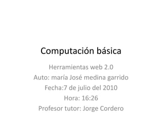 Computación básica Herramientas web 2.0 Auto: maría José medina garrido Fecha:7 de julio del 2010 Hora: 16:26 Profesor tutor: Jorge Cordero 