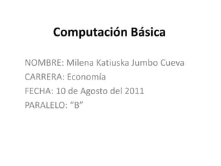 Computación Básica  NOMBRE: Milena Katiuska Jumbo Cueva CARRERA: Economía FECHA: 10 de Agosto del 2011 PARALELO: “B” 