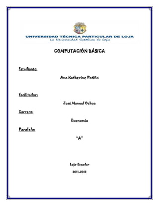 COMPUTACIÓN BÁSICA



Estudiante:

                 Ana Katherine Patiño



Facilitador:

                  José Manuel Ochoa

Carrera:

                      Economía

Paralelo:

                         “A”




                     Loja-Ecuador

                       2011-2012
 