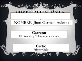 COMPUTACIÓN BÁSICA

NOMBRE: Jhon German Aulestia

            Carrera:
  Electrónica y Telecomunicaciones


               Ciclo:
             Primer Ciclo
 