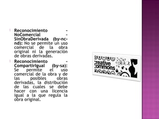    Reconocimiento           –
    NoComercial              –
    SinObraDerivada (by-nc-
    nd): No se permite un uso
    comercial de la obra
    original ni la generación
    de obras derivadas.
   Reconocimiento           –
    CompartirIgual    (by-sa):
    Se    permite    el    uso
    comercial de la obra y de
    las     posibles     obras
    derivadas, la distribución
    de las cuales se debe
    hacer con una licencia
    igual a la que regula la
    obra original.
 