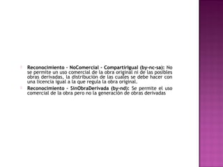    Reconocimiento – NoComercial – CompartirIgual (by-nc-sa): No
    se permite un uso comercial de la obra original ni de las posibles
    obras derivadas, la distribución de las cuales se debe hacer con
    una licencia igual a la que regula la obra original.
   Reconocimiento – SinObraDerivada (by-nd): Se permite el uso
    comercial de la obra pero no la generación de obras derivadas
 