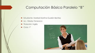 Computación Básica Paralelo “B”
 Estudiante: Maribel Martina Gualán Benítez
 Lic.: Gladys Tenesaca
 Titulación: Inglés
 Ciclo: 1°
 