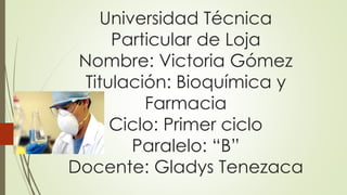 Universidad Técnica
Particular de Loja
Nombre: Victoria Gómez
Titulación: Bioquímica y
Farmacia
Ciclo: Primer ciclo
Paralelo: “B”
Docente: Gladys Tenezaca
 