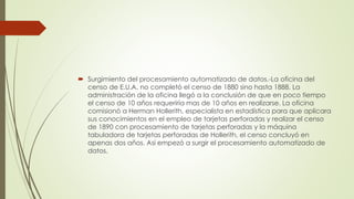  Surgimiento del procesamiento automatizado de datos.-La oficina del
censo de E.U.A. no completó el censo de 1880 sino hasta 1888. La
administración de la oficina llegó a la conclusión de que en poco tiempo
el censo de 10 años requeriría mas de 10 años en realizarse. La oficina
comisionó a Herman Hollerith, especialista en estadística para que aplicara
sus conocimientos en el empleo de tarjetas perforadas y realizar el censo
de 1890 con procesamiento de tarjetas perforadas y la máquina
tabuladora de tarjetas perforadas de Hollerith, el censo concluyó en
apenas dos años. Así empezó a surgir el procesamiento automatizado de
datos.
 