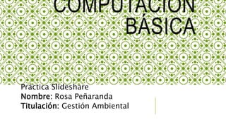 COMPUTACIÓN
BÁSICA
Práctica Slideshare
Nombre: Rosa Peñaranda
Titulación: Gestión Ambiental
 