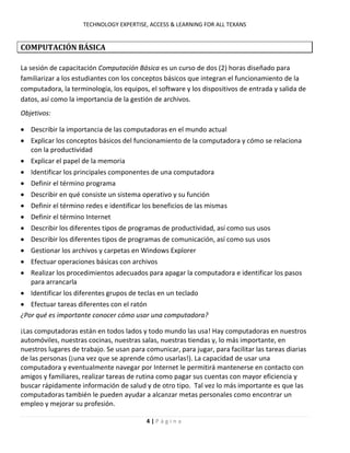 TECHNOLOGY EXPERTISE, ACCESS & LEARNING FOR ALL TEXANS
4 | P á g i n a
COMPUTACIÓN BÁSICA
La sesión de capacitación Computación Básica es un curso de dos (2) horas diseñado para
familiarizar a los estudiantes con los conceptos básicos que integran el funcionamiento de la
computadora, la terminología, los equipos, el software y los dispositivos de entrada y salida de
datos, así como la importancia de la gestión de archivos.
Objetivos:
Describir la importancia de las computadoras en el mundo actual
Explicar los conceptos básicos del funcionamiento de la computadora y cómo se relaciona
con la productividad
Explicar el papel de la memoria
Identificar los principales componentes de una computadora
Definir el término programa
Describir en qué consiste un sistema operativo y su función
Definir el término redes e identificar los beneficios de las mismas
Definir el término Internet
Describir los diferentes tipos de programas de productividad, así como sus usos
Describir los diferentes tipos de programas de comunicación, así como sus usos
Gestionar los archivos y carpetas en Windows Explorer
Efectuar operaciones básicas con archivos
Realizar los procedimientos adecuados para apagar la computadora e identificar los pasos
para arrancarla
Identificar los diferentes grupos de teclas en un teclado
Efectuar tareas diferentes con el ratón
¿Por qué es importante conocer cómo usar una computadora?
¡Las computadoras están en todos lados y todo mundo las usa! Hay computadoras en nuestros
automóviles, nuestras cocinas, nuestras salas, nuestras tiendas y, lo más importante, en
nuestros lugares de trabajo. Se usan para comunicar, para jugar, para facilitar las tareas diarias
de las personas (¡una vez que se aprende cómo usarlas!). La capacidad de usar una
computadora y eventualmente navegar por Internet le permitirá mantenerse en contacto con
amigos y familiares, realizar tareas de rutina como pagar sus cuentas con mayor eficiencia y
buscar rápidamente información de salud y de otro tipo. Tal vez lo más importante es que las
computadoras también le pueden ayudar a alcanzar metas personales como encontrar un
empleo y mejorar su profesión.
 