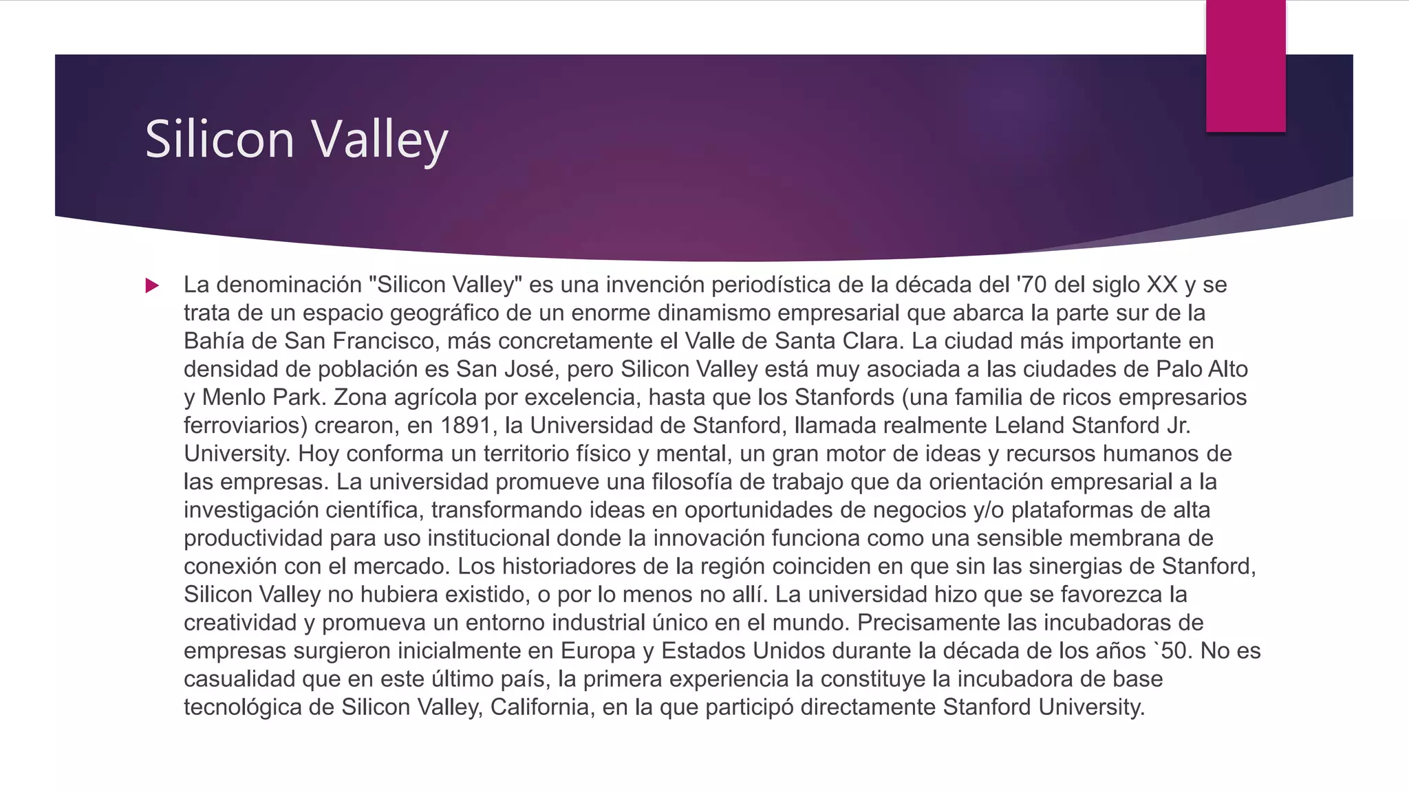 Silicon Valley
 La denominación "Silicon Valley" es una invención periodística de la década del '70 del siglo XX y se
trata de un espacio geográfico de un enorme dinamismo empresarial que abarca la parte sur de la
Bahía de San Francisco, más concretamente el Valle de Santa Clara. La ciudad más importante en
densidad de población es San José, pero Silicon Valley está muy asociada a las ciudades de Palo Alto
y Menlo Park. Zona agrícola por excelencia, hasta que los Stanfords (una familia de ricos empresarios
ferroviarios) crearon, en 1891, la Universidad de Stanford, llamada realmente Leland Stanford Jr.
University. Hoy conforma un territorio físico y mental, un gran motor de ideas y recursos humanos de
las empresas. La universidad promueve una filosofía de trabajo que da orientación empresarial a la
investigación científica, transformando ideas en oportunidades de negocios y/o plataformas de alta
productividad para uso institucional donde la innovación funciona como una sensible membrana de
conexión con el mercado. Los historiadores de la región coinciden en que sin las sinergias de Stanford,
Silicon Valley no hubiera existido, o por lo menos no allí. La universidad hizo que se favorezca la
creatividad y promueva un entorno industrial único en el mundo. Precisamente las incubadoras de
empresas surgieron inicialmente en Europa y Estados Unidos durante la década de los años `50. No es
casualidad que en este último país, la primera experiencia la constituye la incubadora de base
tecnológica de Silicon Valley, California, en la que participó directamente Stanford University.
 