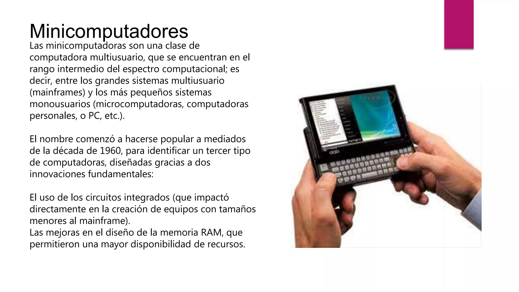 Minicomputadores
Las minicomputadoras son una clase de
computadora multiusuario, que se encuentran en el
rango intermedio del espectro computacional; es
decir, entre los grandes sistemas multiusuario
(mainframes) y los más pequeños sistemas
monousuarios (microcomputadoras, computadoras
personales, o PC, etc.).
El nombre comenzó a hacerse popular a mediados
de la década de 1960, para identificar un tercer tipo
de computadoras, diseñadas gracias a dos
innovaciones fundamentales:
El uso de los circuitos integrados (que impactó
directamente en la creación de equipos con tamaños
menores al mainframe).
Las mejoras en el diseño de la memoria RAM, que
permitieron una mayor disponibilidad de recursos.
 