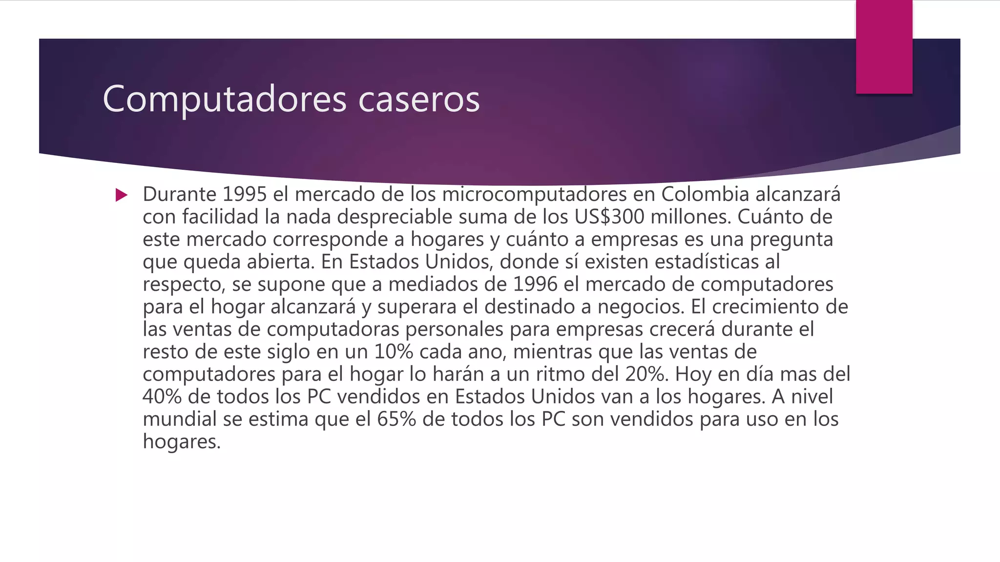 Computadores caseros
 Durante 1995 el mercado de los microcomputadores en Colombia alcanzará
con facilidad la nada despreciable suma de los US$300 millones. Cuánto de
este mercado corresponde a hogares y cuánto a empresas es una pregunta
que queda abierta. En Estados Unidos, donde sí existen estadísticas al
respecto, se supone que a mediados de 1996 el mercado de computadores
para el hogar alcanzará y superara el destinado a negocios. El crecimiento de
las ventas de computadoras personales para empresas crecerá durante el
resto de este siglo en un 10% cada ano, mientras que las ventas de
computadores para el hogar lo harán a un ritmo del 20%. Hoy en día mas del
40% de todos los PC vendidos en Estados Unidos van a los hogares. A nivel
mundial se estima que el 65% de todos los PC son vendidos para uso en los
hogares.
 