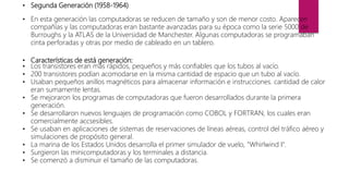 • Segunda Generación (1958-1964)
• En esta generación las computadoras se reducen de tamaño y son de menor costo. Aparecen
compañías y las computadoras eran bastante avanzadas para su época como la serie 5000 de
Burroughs y la ATLAS de la Universidad de Manchester. Algunas computadoras se programaban
cinta perforadas y otras por medio de cableado en un tablero.
• Características de está generación:
• Los transistores eran más rápidos, pequeños y más confiables que los tubos al vacío.
• 200 transistores podían acomodarse en la misma cantidad de espacio que un tubo al vacío.
• Usaban pequeños anillos magnéticos para almacenar información e instrucciones. cantidad de calor
eran sumamente lentas.
• Se mejoraron los programas de computadoras que fueron desarrollados durante la primera
generación.
• Se desarrollaron nuevos lenguajes de programación como COBOL y FORTRAN, los cuales eran
comercialmente accsesibles.
• Se usaban en aplicaciones de sistemas de reservaciones de líneas aéreas, control del tráfico aéreo y
simulaciones de propósito general.
• La marina de los Estados Unidos desarrolla el primer simulador de vuelo, "Whirlwind I".
• Surgieron las minicomputadoras y los terminales a distancia.
• Se comenzó a disminuir el tamaño de las computadoras.
 