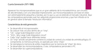 Cuarta Generación (1971-1988)
Aparecen los microprocesadores que es un gran adelanto de la microelectrónica, son circuitos
de alta densidad y con una velocidad impresionante. Las microcomputadoras con base en estos
son extremadamente pequeñas y baratas, por lo que su uso se extiende al mercado industrial. Aquí
las computadoras personales que han adquirido proporciones enormes y que han influido en la
en general sobre la llamada "revolución informática".
Características de está generación:
• Se desarrolló el microprocesador.
• Se colocan más circuitos dentro de un "chip".
• "LSI - Large Scale Integration circuit".
• "VLSI - Very Large Scale Integration circuit".
• Cada "chip" puede hacer diferentes tareas.
• Un "chip" sencillo actualmente contiene la unidad de control y la unidad de aritmética/lógica. El
componente, la memoria primaria, es operado por otros "chips".
• Se reemplaza la memoria de anillos magnéticos por la memoria de "chips" de silicio.
• Se desarrollan las microcomputadoras, o sea, computadoras personales o PC.
• Se desarrollan las supercomputadoras.
 