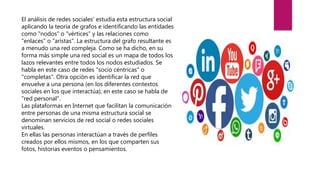 El análisis de redes sociales' estudia esta estructura social
aplicando la teoría de grafos e identificando las entidades
como "nodos" o "vértices" y las relaciones como
"enlaces" o "aristas". La estructura del grafo resultante es
a menudo una red compleja. Como se ha dicho, en su
forma más simple una red social es un mapa de todos los
lazos relevantes entre todos los nodos estudiados. Se
habla en este caso de redes "socio céntricas" o
"completas". Otra opción es identificar la red que
envuelve a una persona (en los diferentes contextos
sociales en los que interactúa); en este caso se habla de
"red personal".
Las plataformas en Internet que facilitan la comunicación
entre personas de una misma estructura social se
denominan servicios de red social o redes sociales
virtuales.
En ellas las personas interactúan a través de perfiles
creados por ellos mismos, en los que comparten sus
fotos, historias eventos o pensamientos.
 