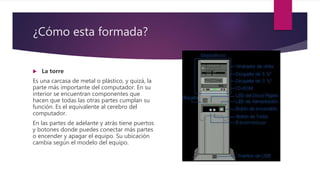 ¿Cómo esta formada?
 La torre
Es una carcasa de metal o plástico, y quizá, la
parte más importante del computador. En su
interior se encuentran componentes que
hacen que todas las otras partes cumplan su
función. Es el equivalente al cerebro del
computador.
En las partes de adelante y atrás tiene puertos
y botones donde puedes conectar más partes
o encender y apagar el equipo. Su ubicación
cambia según el modelo del equipo.
 