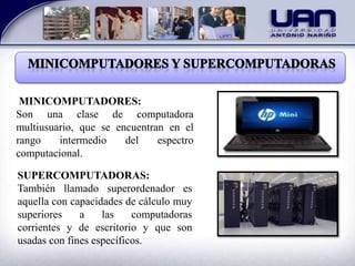 MINICOMPUTADORES:
Son una clase de computadora
multiusuario, que se encuentran en el
rango intermedio del espectro
computacional.
SUPERCOMPUTADORAS:
También llamado superordenador es
aquella con capacidades de cálculo muy
superiores a las computadoras
corrientes y de escritorio y que son
usadas con fines específicos.
 