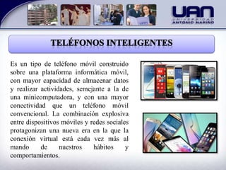 Es un tipo de teléfono móvil construido
sobre una plataforma informática móvil,
con mayor capacidad de almacenar datos
y realizar actividades, semejante a la de
una minicomputadora, y con una mayor
conectividad que un teléfono móvil
convencional. La combinación explosiva
entre dispositivos móviles y redes sociales
protagonizan una nueva era en la que la
conexión virtual está cada vez más al
mando de nuestros hábitos y
comportamientos.
 