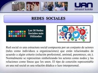 Red social es una estructura social compuesta por un conjunto de actores
(tales como individuos u organizaciones) que están relacionados de
acuerdo a algún criterio (relación profesional, amistad, parentesco, etc.).
Normalmente se representan simbolizando los actores como nodos y las
relaciones como líneas que los unen. El tipo de conexión representable
en una red social es una relación diádica o lazo interpersonal.
 