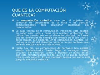 QUE ES LA COMPUTACIÓN
CUANTICA?
 La computación cuántica nace con el objetivo de
  combinar las propiedades de la física y las ciencias
  computacionales   para   solucionar  problemas    de
  computación.
 La base teórica de la computación tradicional está basada
  en saber usar unos y ceros para resolver problemas. Se
  utilizan los transistores como elemento principal, de forma
  que las diferencias de energía que existan en él son unos y
  ceros lógicos. Sin embargo, en la computación cuántica, se
  reduce la escala del elemento primario, lo que conlleva una
  serie de efectos cada vez más obvios.
 Hasta hoy día, los componentes de hardware han estado
  siendo miniaturizados hasta llegar a conseguir nano
  circuitos. Sin embargo, vamos a alcanzar un punto en el
  que esta miniaturización sea tal que no se pueda avanzar
  más en este aspecto. En ese momento tendrá que entrar en
  juego la mecánica cuántica.
 