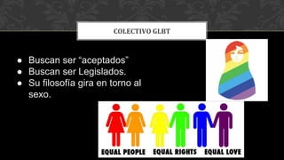 COLECTIVO GLBT
● Buscan ser “aceptados”
● Buscan ser Legislados.
● Su filosofía gira en torno al
sexo.
 