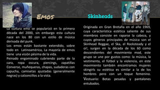 La cultura emo se popularizó en la primera
década del 2000, sin embargo esta cultura
nace en los 80 con un estilo de música
derivada del punk.
Los emos están bastante extendido, sobre
todo en Latinoamérica, La mayoría de emos
tiene una visión pésima de la vida.
Peinado engominado cubriendo parte de la
cara, ropa oscura, piercings, zapatillas
Converse, muñequeras, chapas, sudaderas con
capucha, camisetas ajustadas (generalmente
negras) y calzoncillos a la vista.
Originada en Gran Bretaña en el año 1969,
cuya característica estética saliente de sus
miembros consiste en raparse la cabeza, y
cuyos géneros principales de música son el
Skinhead Reggae, el Ska, el Rocksteady y el
oi!, surgen en la década de los 60 como
descendientes del movimiento mod, este
grupo se une por gustos como: la música, la
vestimenta, el fútbol y la violencia, en este
movimiento también encontramos mujeres
skingirls su estética es similar a la de los
hombres pero con un toque femenino.
Vestuario: Botas pesadas y pantalones
entubados.
Emos Skinheads
 