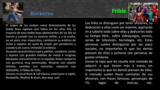 El origen de los rockers viene directamente de los
teddy boys ingleses que había en los años 50s, la
mayoría de esos teddy boys adolescentes de los 50s se
fueron a cumplir con su servicio militar, y a la vuelta,
ya un poco mas mayorcitos, cambiaron su estética de
levita y zapatos de suela de crepé, por pantalones y
cazadora de cuero, imitando la estética.
Atuendo característico tupé y patillas, cazadoras cortas
y tejanos con grandes hebillas de metal e insignias
dibujadas manualmente en la espalda; botas camperas
con punteras muy extremadas. Mujeres con cabello
teñidos, vestidos con cancanes, vaqueros con
dobladillo, o faldas de tubo.
Género musical Rock & roll clásico, americano o inglés,
Rockabilly, Rhythm & blues, doo wop, surf.
Los frikis se distinguen por tener aficiones, su
dedicación a ellas suele ser máxima, aspirando
en a saberlo todo sobre ellas y dedicarles todo
su tiempo libre., sobre videojuegos, comics,
series de televisión, tecnología, etc. Estas
personas suelen distinguirse por ser poco
sociales, no importarles lo que los demás
piensen de ellos y juntarse con personas de
gustos similares.
Llevan la ropa que les resulta más cómoda de
adquirir o que tienen más a mano, sin
importarles lo que los demás piensen de ellos.
A menudo suelen llevar camisetas de sus
aficiones, con frases famosas, personajes de
TV, logos de marcas, etc.
Rockeros
Frikis
 